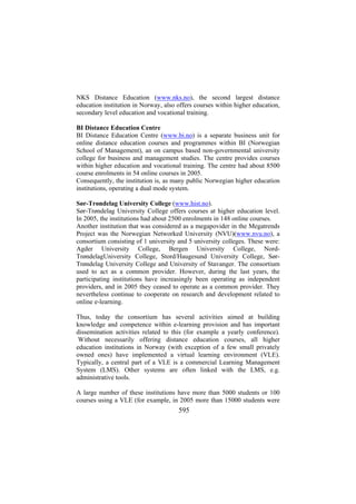 NKS Distance Education (www.nks.no), the second largest distance
education institution in Norway, also offers courses within higher education,
secondary level education and vocational training.
BI Distance Education Centre
BI Distance Education Centre (www.bi.no) is a separate business unit for
online distance education courses and programmes within BI (Norwegian
School of Management), an on campus based non-governmental university
college for business and management studies. The centre provides courses
within higher education and vocational training. The centre had about 8500
course enrolments in 54 online courses in 2005.
Consequently, the institution is, as many public Norwegian higher education
institutions, operating a dual mode system.
Sør-Trøndelag University College (www.hist.no).
Sør-Trøndelag University College offers courses at higher education level.
In 2005, the institutions had about 2500 enrolments in 148 online courses.
Another institution that was considered as a megapovider in the Megatrends
Project was the Norwegian Networked University (NVU)(www.nvu.no), a
consortium consisting of 1 university and 5 university colleges. These were:
Agder University College, Bergen University College, NordTrøndelagUniversity College, Stord/Haugesund University College, SørTrøndelag University College and University of Stavanger. The consortium
used to act as a common provider. However, during the last years, the
participating institutions have increasingly been operating as independent
providers, and in 2005 they ceased to operate as a common provider. They
nevertheless continue to cooperate on research and development related to
online e-learning.
Thus, today the consortium has several activities aimed at building
knowledge and competence within e-learning provision and has important
dissemination activities related to this (for example a yearly conference).
Without necessarily offering distance education courses, all higher
education institutions in Norway (with exception of a few small privately
owned ones) have implemented a virtual learning environment (VLE).
Typically, a central part of a VLE is a commercial Learning Management
System (LMS). Other systems are often linked with the LMS, e.g.
administrative tools.
A large number of these institutions have more than 5000 students or 100
courses using a VLE (for example, in 2005 more than 15000 students were

595

 