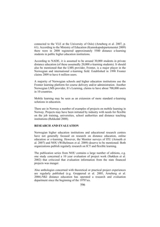 connected to the VLE at the University of Oslo) (Arneberg et al. 2007, p.
61). According to the Ministry of Education (Kunnskapsdepartementet 2009)
there were in 2008 registered approximately 5500 distance e-learning
students in public higher education institutions.
According to NADE, it is assumed to be around 30,000 students in private
distance education (of these assumedly 20,000 e-learning students). It should
also be mentioned that the LMS provider, Fronter, is a major player in the
Norwegian and international e-learning field. Established in 1998 Fronter
claims 2009 to have 6 million users.
A majority of Norwegian schools and higher education institutions use the
Fronter learning platform for course delivery and/or administration. Another
Norwegian LMS provider, It’s Learning, claims to have about 700,000 users
in 10 countries.
Mobile learning may be seen as an extension of more standard e-learning
solutions in education.
There are in Norway a number of examples of projects on mobile learning in
Norway. Projects may have been initiated by industry with needs for flexible
on the job training, universities, school authorities and distance teaching
institutions (Rekkedal 2008).
RESEARCH AND EVALUATION
Norwegian higher education institutions and educational research centres
have not generally focused on research on distance education, online
education or e-learning. However, the Monitor surveys of ITU (Arnseth et
al. 2007) and NOU (Wilhelmsen et al. 2009) deserve to be mentioned. Both
organizations publish regularly research on ICT and flexible learning.
The publication series from NOU contains a large number of editions, e.g.
one study concerned a 10 year evaluation of project work (Støkken et al.
2002) that criticized that evaluation information from the state financed
projects was meager.
Also anthologies concerned with theoretical or practical project experiences
are regularly published (e.g. Grepperud et al. 2005, Arneberg et al.
2006).NKI distance education has operated a research and evaluation
department since the beginning of the 1970’ies.

596

 