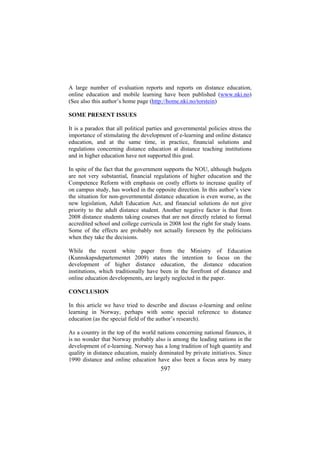 A large number of evaluation reports and reports on distance education,
online education and mobile learning have been published (www.nki.no)
(See also this author’s home page (http://home.nki.no/torstein)
SOME PRESENT ISSUES
It is a paradox that all political parties and governmental policies stress the
importance of stimulating the development of e-learning and online distance
education, and at the same time, in practice, financial solutions and
regulations concerning distance education at distance teaching institutions
and in higher education have not supported this goal.
In spite of the fact that the government supports the NOU, although budgets
are not very substantial, financial regulations of higher education and the
Competence Reform with emphasis on costly efforts to increase quality of
on campus study, has worked in the opposite direction. In this author’s view
the situation for non-governmental distance education is even worse, as the
new legislation, Adult Education Act, and financial solutions do not give
priority to the adult distance student. Another negative factor is that from
2008 distance students taking courses that are not directly related to formal
accredited school and college curricula in 2008 lost the right for study loans.
Some of the effects are probably not actually foreseen by the politicians
when they take the decisions.
While the recent white paper from the Ministry of Education
(Kunnskapsdepartementet 2009) states the intention to focus on the
development of higher distance education, the distance education
institutions, which traditionally have been in the forefront of distance and
online education developments, are largely neglected in the paper.
CONCLUSION
In this article we have tried to describe and discuss e-learning and online
learning in Norway, perhaps with some special reference to distance
education (as the special field of the author’s research).
As a country in the top of the world nations concerning national finances, it
is no wonder that Norway probably also is among the leading nations in the
development of e-learning. Norway has a long tradition of high quantity and
quality in distance education, mainly dominated by private initiatives. Since
1990 distance and online education have also been a focus area by many

597

 