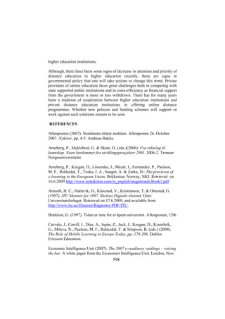 higher education institutions.
Although, there have been some signs of decrease in attention and priority of
distance education in higher education recently, there are signs in
governmental policy that one will take actions to change this trend. Private
providers of online education faces great challenges both in competing with
state supported public institutions and in costs-efficiency as financial support
from the government is more or less withdrawn. There has for many years
been a tradition of cooperation between higher education institutions and
private distance education institutions in offering online distance
programmes. Whether new policies and funding schemes will support or
work against such solutions remain to be seen.
REFERENCES
Aftenposten (2007): Nordmenn elsker mobilen. Aftenposten 26. October
2007. Nyheter, pp. 4-5. Andreas Bakke.
Arneberg, P., Myklebost, G. & Skare, O. (eds.)(2006): Fra erfaring til
kunnskap. Noen lærdommer fra utviklingsprosjekter 2005. 2006-2. Tromsø:
Norgesuniversitetet.
Arneberg, P., Keegan, D., Lõssenko, J., Mázár, I., Fernández, P., Paulsen,
M. F., Rekkedal, T., Toska, J. A., Sangrà, A. & Zarka, D.: The provision of
e-learning in the European Union. Bekkestua: Norway, NKI. Retrieved on
16.6.2009 http://www.nettskolen.com/in_english/megatrends/Book1.pdf
Arnseth, H. C., Hatlevik, O., Kløvstad, V., Kristiansen, T. & Ottestad, G.
(1997). ITU Monitor for 1997. Skolens Digitale tilstand. Oslo:
Universitetsforlaget. Retrieved on 17.6.2009, and available from
http://www.itu.no/filestore/Rapporter-PDF/ITU.
Brækken, G. (1997). Tiden er inne for et åpent universitet. Aftenposten, 12th
Carvalo, J., Carrill, I., Dias, A., Ispán, Z., Jack, J., Keegan, D., Kismihók,
G., Mileva. N., Paulsen, M. F., Rekkedal, T. & Simpson, B. (eds.) (2008).
The Role of Mobile Learning in Europe Today, pp, 178-206. Dublin:
Ericsson Education.
Economic Intelligence Unit (2007): The 2007 e-readiness rankings – raising
the bar. A white paper from the Economist Intelligence Unit. London, New

598

 