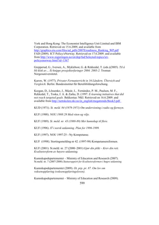 York and Hong Kong: The Economist Intelligence Unit Limited and IBM
Corporation. Retrieved on 15.6.2009, and available from
http://graphics.eiu.com/files/ad_pdfs/2007Ereadiness_Ranking_WP.pdf
FAD (2009). ICT Policy/eNorway. Retrieved on 17.6.2009. and available
from http://www.regjeringen.no/en/dep/fad/Selected-topics/ictpolicyenorway.html?id=1367
Grepperud, G., Iversen, A., Myklebost, G. & Rekkedal, T. (eds.)(2005). Til å
bli klok av… Et knippe prosjekterfaringer 2004. 2005-2. Tromsø:
Norgesuniversitetet.
Karow, W. (1977). Privater Fernunterricht in 16 Ländern. Übersich und
Vergleich. Berlin: Bundesinstitut für Berufsbildungsforschung.
Keegan, D., Lõssenko, J., Mázár, I., Fernández, P. M., Paulsen, M. F.,
Rekkedal, T., Toska, J. A. & Zarka, D. (1997. E-learning initiatives that did
not reach targeted goals. Bekkestua: NKI. Retrieved on 16.6.2009. and
available from http://nettskolen.nki.no/in_english/megatrends/Book3.pdf
KUD (1971). St. meld. 84 (1979-1971) Om undervisning i radio og fjernsyn.
KUF (1988). NOU:1988:28 Med viten og vilje.
KUF (1989). St. meld. nr. 43 (1988-89) Mer kunnskap til flere.
KUF (1996). IT i norsk utdanning. Plan for 1996-1999.
KUF (1997). NOU 1997:25 - Ny Kompetanse.
KUF (1998). Stortingsmelding nr 42. (1997-98) Kompetansereformen.
KUF (2001). St.meld. nr. 27 (2000–2001) Gjør din plikt – Krev din rett.
Kvalitetsreform av høyere utdanning.
Kunnskapsdepartementet – Ministry of Education and Research (2007).
St.meld. nr. 7 (2007-2008) Statusrapport for Kvalitetsreformen i høgre utdanning.

Kunnskapsdepartementet (2009). Ot. prp. pr. 87. Om lov om
voksenopplæring (voksenopplæringsloven).
Kunnskapsdepartementet – Ministry of Education and Research (2009).

599

 