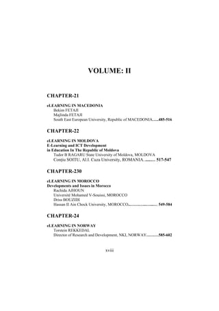 VOLUME: II

CHAPTER-21
eLEARNING IN MACEDONIA
Bekim FETAJI
Majlinda FETAJI
South East European University, Republic of MACEDONIA…..485-516

CHAPTER-22
eLEARNING IN MOLDOVA
E-Learning and ICT Development
in Education In The Republic of Moldova
Tudor B RAGARU State University of Moldova, MOLDOVA

Conţiu SOITU, Al.I. Cuza University, ROMANIA.......… 517-547

CHAPTER-230
eLEARNING IN MOROCCO
Developments and Issues in Morocco
Rachida AJHOUN
Université Mohamed V-Souissi, MOROCCO
Driss BOUZIDI
Hassan II Ain Chock University, MOROCCO..…….…...…...… 549-584

CHAPTER-24
eLEARNING IN NORWAY
Torstein REKKEDAL
Director of Research and Development, NKI, NORWAY………585-602

xviii

 