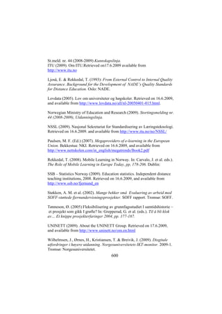 St.meld. nr. 44 (2008-2009) Kunnskapslinja.
ITU (2009). Om ITU.Retrieved on17.6.2009 available from
http://www.itu.no
Ljoså, E. & Rekkedal, T. (1993): From External Control to Internal Quality
Assurance. Background for the Development of NADE’s Quality Standards
for Distance Education. Oslo: NADE.
Lovdata (2005). Lov om universiteter og høgskoler. Retrieved on 16.6.2009,
and available from http://www.lovdata.no/all/nl-20050401-015.html.
Norwegian Ministry of Education and Research (2009). Stortingsmelding nr.
44 (2008-2009), Utdanningslinja.
NSSL (2009). Nasjonal Sekretariat for Standardisering av Læringsteknologi.
Retrieved on 16.6.2009. and available from http://www.itu.no/no/NSSL/
Paulsen, M. F. (Ed.) (2007). Megaproviders of e-learning in the European
Union. Bekkestua: NKI. Retrieved on 16.6.2009, and available from
http://www.nettskolen.com/in_english/megatrends/Book2.pdf
Rekkedal, T. (2008). Mobile Learning in Norway. In: Carvalo, J. et al. eds.).
The Role of Mobile Learning in Europe Today, pp, 178-206. Dublin:
SSB – Statistics Norway (2009). Education statistics. Independent distance
teaching institutions, 2008. Retrieved on 16.6.2009, and available from
http://www.ssb.no/fjernund_en
Støkken, A. M. et al. (2002). Mange bekker små Evaluering av arbeid med
SOFF-støttede fjernundervisningsprosjekter. SOFF rapport. Tromsø: SOFF.
Tønneson, Ø. (2005) Fleksibilisering av grunnfagsstudiet I samtidshistorie –
et prosjekt som gikk I grøfte? In: Grepperud, G. et al. (eds.). Til å bli klok
av… Et knippe prosjekterfaringer 2004, pp. 177-187.
UNINETT (2009). About the UNINETT Group. Retrieved on 17.6.2009,
and available from http://www.uninett.no/om.en.html
Wilhelmsen, J., Ørnes, H., Kristiansen, T. & Breivik, J. (2009). Disgitale
utfordringer i høyere utdanning. Norgesuniversitetets IKT-monitor. 2009-1.
Tromsø: Norgesuniversitetet.

600

 