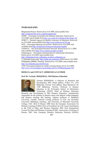 WEBLOGRAPHY
Megatrends Project: Retrieved on 16.6.2009, and available from
http://nettskolen.nki.no/in_english/megatrends/
NADE – Norwegian Association for Distance Education: Retrieved on
16.6.2009, and available from http://www.nade-ff.no/default.pl?showPage=189
NOKUT – National Agency for Quality Assurance in Education: Retrieved
on 16.6.2009, and available from http://www.nokut.no/sw335.asp
NOU – Norwegian Opening Universities: Retrieved on 16.6.2009, and
available from http://norgesuniversitetet.no/seksjoner/english
UNINETT – The Norwegian Research Network: Retrieved on 23.11.2009,
and available from http://www.uninett.no/index.en.html
Utdanning.no – Norwegian national portal for educational information:
Retrieved on 16.6.2009, and available from
http://utdanning.no/om_utdanning_no/about_utdanning_no
T. Rekkedal home page: http://home.nki.no/torstein Retrieved on 16.6.2009
Wikipedia (2009a). Norway. Retrieved on 15.6.2009, and available from
http://en.wikipedia.org/wiki/Norway.
VOX–Norwegian Institute for Adult Learning: Retrieved on 16.6.2009,
http://www.vox.no/templates/CommonPage.aspx?id=2598&epslanguage=NO

BIODATA and CONTACT ADDRESSES of AUTHOR
Prof. Dr. Torstein REKKEDAL, NKI Distance Education
Torstein REKKEDAL is Director of Research and
Development, NKI. Postal address: N-Box 111, 1319
Bekkestua, Norway Visit address: Hans Burumsvei 30,
1340 Bekkestua, Norway, Professor in distance
education at the Norwegian School of Information
Technology (NITH). Head of Distance Education
Research and Development at NKI Distance Education. Academically
responsible for the training of distance tutors and subjects within pedagogy
and distance teaching and learning. Adjunct professor at Athabasca
University, Canada. External visiting professor at Carl von Ossietzky
University Oldenburg, Germany, and University of Maryland University
College, USA. Roll of Honour 2000 from the European Association for
Distance Learning (EADL) Prize of Excellence for Life Long Constribution
to the Field of Open and Distance Education 2001 from International
Council for Open and Distance Learning (ICDE), Anniversary Certificate of
Honour 2001 from European Distance Education Network (EDEN),

601

 