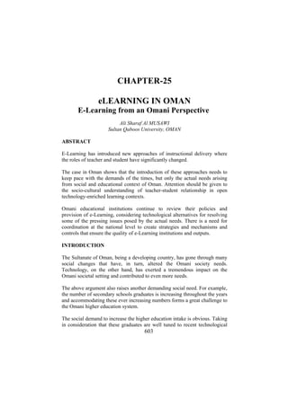 CHAPTER-25
eLEARNING IN OMAN
E-Learning from an Omani Perspective
Ali Sharaf Al MUSAWI
Sultan Qaboos University, OMAN
ABSTRACT
E-Learning has introduced new approaches of instructional delivery where
the roles of teacher and student have significantly changed.
The case in Oman shows that the introduction of these approaches needs to
keep pace with the demands of the times, but only the actual needs arising
from social and educational context of Oman. Attention should be given to
the socio-cultural understanding of teacher-student relationship in open
technology-enriched learning contexts.
Omani educational institutions continue to review their policies and
provision of e-Learning, considering technological alternatives for resolving
some of the pressing issues posed by the actual needs. There is a need for
coordination at the national level to create strategies and mechanisms and
controls that ensure the quality of e-Learning institutions and outputs.
INTRODUCTION
The Sultanate of Oman, being a developing country, has gone through many
social changes that have, in turn, altered the Omani society needs.
Technology, on the other hand, has exerted a tremendous impact on the
Omani societal setting and contributed to even more needs.
The above argument also raises another demanding social need. For example,
the number of secondary schools graduates is increasing throughout the years
and accommodating these ever increasing numbers forms a great challenge to
the Omani higher education system.
The social demand to increase the higher education intake is obvious. Taking
in consideration that these graduates are well tuned to recent technological

603

 