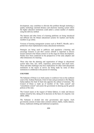 development, may contribute to alleviate this problem through instituting a
quality technology enriched distance and electronic learning system where
the higher education institutions could admit a certain number of students
using this delivery method.
The Internet and other forms of e-learning platforms are being introduced
and diffused into the Omani educational systems for teachers and faculty
members to go online.
Versions of learning management systems such as WebCT, Moodle, and eportals have been implemented at many educational institutions.
Strategies are being used to publicize and popularize e-learning and
encourage lecturers to put their courses onlineIt is important to discuss
lessons learned in the Omani context to set the stage for future development.
Studies have been conducted on the perspectives of the early adopters and
other dimensions of e-learning.
These shoe that the planning and organization of change in educational
system takes time, tact, skills, experience, perseverance and much more.
These and other challenges may have implications for other Arab educational
institutions in the region as moves are being made by some of these
institutions to collaborate in the pursuit of e-learning.
COUNTRY
The Sultanate of Oman is an Arab country in southwest Asia on the southeast
coast of the Arabian Peninsula. Chief of state and government is His Majesty
Sultan Qaboos bin Said Al Said who appoints the cabinet of ministers. The
Council of Oman is made up of member of the "state council" and
"consultation council" and assists the government in drawing up the general
policies of the state.
The Council meets at the request of Sultan Qaboos, to study and discuss
matters raised by him, taking all its decisions on the basis of a majority vote
(MOI, 2008).
The Sultanate is divided into nine governorates and regions. Each
governorate consists of states share common cultures, habits, Arabic dialects,
history, traditional clothing and traditional occupations.

604

 