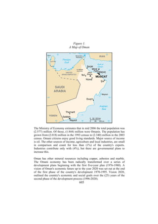 Figure 1.
A Map of Oman

The Ministry of Economy estimates that in mid 2006 the total population was
(2.577) million. Of those, (1.844) million were Omanis. The population has
grown from (2.018) million in the 1993 census to (2.340) million in the 2003
census. Omani citizens enjoy good living standards. Major source of income
is oil. The other sources of income, agriculture and local industries, are small
in comparison and count for less than (1%) of the country's exports.
Industries contribute only with (4%), but there are governmental plans to
increase this.
Oman has other mineral resources including copper, asbestos and marble.
The Omani economy has been radically transformed over a series of
development plans beginning with the first five-year plan (1976-1980). A
vision of Oman's economic future up to the year 2020 was set out at the end
of the first phase of the country's development 1970-1995. Vision 2020,
outlined the country's economic and social goals over the (25) years of the
second phase of the development process (1996-2020).

605

 