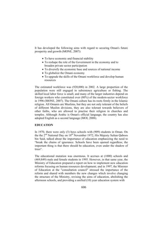 It has developed the following aims with regard to securing Oman's future
prosperity and growth (MONE, 2007):
• To have economic and financial stability
• To reshape the role of the Government in the economy and to
broaden private sector participation
• To diversify the economic base and sources of national income
• To globalize the Omani economy
• To upgrade the skills of the Omani workforce and develop human
resources
The estimated workforce was (920,000) in 2002. A large proportion of the
population were still engaged in subsistence agriculture or fishing. The
skilled local labor force is small, and many of the larger industries depend on
foreign workers who constituted over (80%) of the modern-sector workforce
in 1996 (MONE, 2007). The Omani culture has its roots firmly in the Islamic
religion. All Omanis are Muslims, but they are not only tolerant of the beliefs
of different Muslim divisions, they are also tolerant towards believers of
other faiths, who are allowed to practise their religion in churches and
temples. Although Arabic is Oman's official language, the country has also
adopted English as a second language (MOI, 2008).
EDUCATION
In 1970, there were only (3) boys schools with (909) students in Oman. On
the the 2nd National Day on 18th November 1972, His Majesty Sultan Qaboos
bin Said, talked about the importance of education emphasizing the need to
“break the chains of ignorance. Schools have been opened regardless; the
important thing is that there should be education, even under the shadow of
trees“.
The educational mutation was enormous. It accrues at (1000) schools and
(469,849) male and female students in 1995. However, in that same year, the
Ministry of Education prepared a report on how to implement new education
reforms focusing on human resources development; and in 1997, the Minister
of Education at the "consultation council" stressed the importance of the
reform and shared with members the new changes which involve changing
the structure of the Ministry, revising the aims of education, abolishing the
afternoon schools, and providing a unified (10) year education system with

606

 