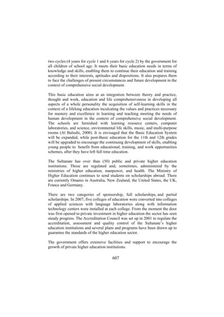 two cycles (4 years for cycle 1 and 6 years for cycle 2) by the government for
all children of school age. It meets their basic education needs in terms of
knowledge and skills, enabling them to continue their education and training
according to their interests, aptitudes and dispositions. It also prepares them
to face the challenges of present circumstances and future development in the
context of comprehensive social development.
This basic education aims at an integration between theory and practice,
thought and work, education and life comprehensiveness in developing all
aspects of a whole personality the acquisition of self-learning skills in the
context of a lifelong education inculcating the values and practices necessary
for mastery and excellence in learning and teaching meeting the needs of
human development in the context of comprehensive social development.
The schools are furnished with learning resource centers, computer
laboratories, and science, environmental life skills, music, and multi-purpose
rooms (Al Balushi, 2000). It is envisaged that the Basic Education System
will be expanded, while post-Basic education for the 11th and 12th grades
will be upgraded to encourage the continuing development of skills, enabling
young people to benefit from educational, training, and work opportunities
schemes, after they have left full time education.
The Sultanate has over than (50) public and private higher education
institutions. Those are regulated and, sometimes, administered by the
ministries of higher education, manpower, and health. The Ministry of
Higher Education continues to send students on scholarships abroad. There
are currently Omanis in Australia, New Zealand, the United States, the UK,
France and Germany.
There are two categories of sponsorship, full scholarships, and partial
scholarships. In 2007, five colleges of education were converted into colleges
of applied sciences with language laboratories along with information
technology centers were installed at each college. From the moment the door
was first opened to private investment in higher education the sector has seen
steady progress. The Accreditation Council was set up in 2001 to regulate the
accreditation, assessment and quality control of the Sultanate’s higher
education institutions and several plans and programs have been drawn up to
guarantee the standards of the higher education sector.
The government offers extensive facilities and support to encourage the
growth of private higher education institutions.

607

 