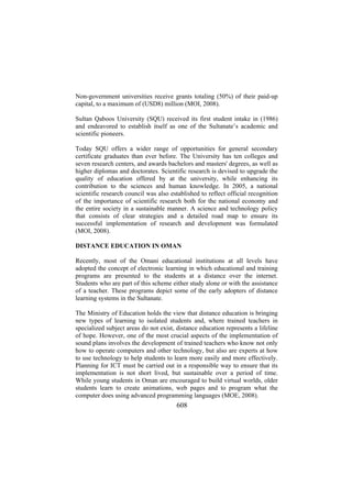 Non-government universities receive grants totaling (50%) of their paid-up
capital, to a maximum of (USD8) million (MOI, 2008).
Sultan Qaboos University (SQU) received its first student intake in (1986)
and endeavored to establish itself as one of the Sultanate’s academic and
scientific pioneers.
Today SQU offers a wider range of opportunities for general secondary
certificate graduates than ever before. The University has ten colleges and
seven research centers, and awards bachelors and masters' degrees, as well as
higher diplomas and doctorates. Scientific research is devised to upgrade the
quality of education offered by at the university, while enhancing its
contribution to the sciences and human knowledge. In 2005, a national
scientific research council was also established to reflect official recognition
of the importance of scientific research both for the national economy and
the entire society in a sustainable manner. A science and technology policy
that consists of clear strategies and a detailed road map to ensure its
successful implementation of research and development was formulated
(MOI, 2008).
DISTANCE EDUCATION IN OMAN
Recently, most of the Omani educational institutions at all levels have
adopted the concept of electronic learning in which educational and training
programs are presented to the students at a distance over the internet.
Students who are part of this scheme either study alone or with the assistance
of a teacher. These programs depict some of the early adopters of distance
learning systems in the Sultanate.
The Ministry of Education holds the view that distance education is bringing
new types of learning to isolated students and, where trained teachers in
specialized subject areas do not exist, distance education represents a lifeline
of hope. However, one of the most crucial aspects of the implementation of
sound plans involves the development of trained teachers who know not only
how to operate computers and other technology, but also are experts at how
to use technology to help students to learn more easily and more effectively.
Planning for ICT must be carried out in a responsible way to ensure that its
implementation is not short lived, but sustainable over a period of time.
While young students in Oman are encouraged to build virtual worlds, older
students learn to create animations, web pages and to program what the
computer does using advanced programming languages (MOE, 2008).

608

 