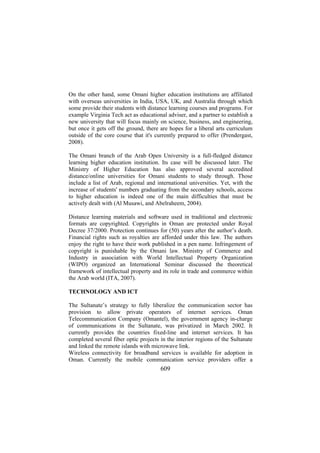On the other hand, some Omani higher education institutions are affiliated
with overseas universities in India, USA, UK, and Australia through which
some provide their students with distance learning courses and programs. For
example Virginia Tech act as educational adviser, and a partner to establish a
new university that will focus mainly on science, business, and engineering,
but once it gets off the ground, there are hopes for a liberal arts curriculum
outside of the core course that it's currently prepared to offer (Prendergast,
2008).
The Omani branch of the Arab Open University is a full-fledged distance
learning higher education institution. Its case will be discussed later. The
Ministry of Higher Education has also approved several accredited
distance/online universities for Omani students to study through. Those
include a list of Arab, regional and international universities. Yet, with the
increase of students' numbers graduating from the secondary schools, access
to higher education is indeed one of the main difficulties that must be
actively dealt with (Al Musawi, and Abelraheem, 2004).
Distance learning materials and software used in traditional and electronic
formats are copyrighted. Copyrights in Oman are protected under Royal
Decree 37/2000. Protection continues for (50) years after the author’s death.
Financial rights such as royalties are afforded under this law. The authors
enjoy the right to have their work published in a pen name. Infringement of
copyright is punishable by the Omani law. Ministry of Commerce and
Industry in association with World Intellectual Property Organization
(WIPO) organized an International Seminar discussed the theoretical
framework of intellectual property and its role in trade and commerce within
the Arab world (ITA, 2007).
TECHNOLOGY AND ICT
The Sultanate’s strategy to fully liberalize the communication sector has
provision to allow private operators of internet services. Oman
Telecommunication Company (Omantel), the government agency in-charge
of communications in the Sultanate, was privatized in March 2002. It
currently provides the countries fixed-line and internet services. It has
completed several fiber optic projects in the interior regions of the Sultanate
and linked the remote islands with microwave link.
Wireless connectivity for broadband services is available for adoption in
Oman. Currently the mobile communication service providers offer a

609

 