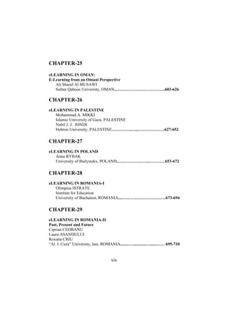 CHAPTER-25
eLEARNING IN OMAN:
E-Learning from an Omani Perspective
Ali Sharaf Al MUSAWI
Sultan Qaboos University, OMAN..…….………….……………603-626

CHAPTER-26
eLEARNING IN PALESTINE
Mohammad A. MIKKI
Islamic University of Gaza, PALESTINE
Nabil J. J. JONDI
Hebron University, PALESTINE…………..…...…….…………627-652

CHAPTER-27
eLEARNING IN POLAND
Anna RYBAK
University of Bialystokx, POLAND..….………….…..…………653-672

CHAPTER-28
eLEARNING IN ROMANIA-I
Olimpius ISTRATE
Institute for Education
University of Bucharest, ROMANIA....……….…………………673-694

CHAPTER-29
eLEARNING IN ROMANIA-II
Past, Present and Future
Ciprian CEOBANU
Laura ASANDULUI
Roxana CRIU
“Al. I. Cuza” University, Iasi, ROMANIA........…............…......…… 695-710

xix

 