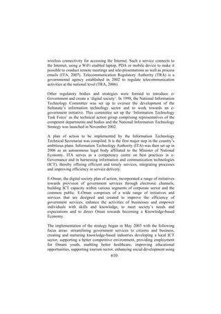 wireless connectivity for accessing the Internet. Such a service connects to
the Internet, using a WiFi enabled laptop, PDA or mobile device to make it
possible to conduct remote meetings and tele-presentations as well as process
emails (ITA, 2007). Telecommunication Regulatory Authority (TRA) is a
governmental agency established in 2002 to regulate telecommunication
activities at the national level (TRA, 2006).
Other regulatory bodies and strategies were formed to introduce eGovernment and create a ‘digital society’. In 1998, the National Information
Technology Committee was set up to oversee the development of the
Sultanate’s information technology sector and to work towards an egovernment initiative. This committee set up the ‘Information Technology
Task Force’ as the technical action group comprising representatives of the
competent departments and bodies and the National Information Technology
Strategy was launched in November 2002.
A plan of action to be implemented by the Information Technology
Technical Secretariat was compiled. It is the first major step in the country’s
ambitious plans. Information Technology Authority (ITA) was then set up in
2006 as an autonomous legal body affiliated to the Minister of National
Economy. ITA serves as a competency centre on best practices in eGovernance and in harnessing information and communication technologies
(ICT), thereby offering efficient and timely services, integrating processes
and improving efficiency in service delivery.
E-Oman, the digital society plan of action, incorporated a range of initiatives
towards provision of government services through electronic channels,
building ICT capacity within various segments of corporate sector and the
common public. E-Oman comprises of a wide range of initiatives and
services that are designed and created to improve the efficiency of
government services, enhance the activities of businesses and empower
individuals with skills and knowledge, to meet society’s needs and
expectations and to direct Oman towards becoming a Knowledge-based
Economy.
The implementation of the strategy began in May 2003 with the following
focus areas: streamlining government services to citizens and business,
creating and nurturing knowledge-based industries developing a local ICT
sector, supporting a better competitive environment, providing employment
for Omani youth, enabling better healthcare, improving educational
opportunities, supporting tourism sector, enhancing social development using

610

 