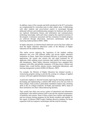 In addition, many of the concepts and skills introduced in the ICT curriculum
are complemented by curriculum units in other subject areas. Collaborating
with other students and out-of-school experts is encouraged through
dedicated software and troubleshooting strategies for hardware and software
are explored. Information literacy and information and communications
technology knowledge, skills and values comprise the expected outcomes of
the program. Continuous assessment and the evaluation of student progress
are achieved through observation, interviews, performance tasks and
analyzing student products (MOE, 2008).
In higher education, an Internet-based admission service has been rolled out
from the higher education admissions centre of the Ministry of Higher
Education for the student fraternity.
This online service improves the experience of the students seeking
admission into over (50) different public and private higher education
institutions in Oman. Apart from increased efficiency in processing student
applications, the system also ensures fair and equal treatment for all
applicants while enabling secure electronic data transfer for better accuracy
and transparency. Many higher education institutions have equipped their
campuses with office and portable computers, LCD data shows, Internet and
Intranet links, e-mail facility, plasma screens, multimedia laboratories, and
learning management systems (LMS) (Al-Musawi, 2007).
For example, the Ministry of Higher Education has initiated recently a
restructuring program aiming to provide the existing six colleges of applied
sciences with more applied information technology.
A particular emphasis is directed towards improving the learning methods by
developing and implementing a unified LMS which serves the new form of
these colleges. Such system is particularly intended to improve the e-learning
skills in the six colleges (Gattoufi, Al-Naabi, and Gattoufi, 2007). Some of
these institutions own their videoconferencing facilities.
They usually have their own service centers of educational and information
technologies with skilled technical staff to provide the required maintenance
of hardware and systems. Some of these centers have trainers and designers,
and run in-house training programs for the faculty members and students. In
this regard, Al Musawi (2007) study's findings showed a tendency for future
expansion with less expensive technologies and the need for training.

613

 