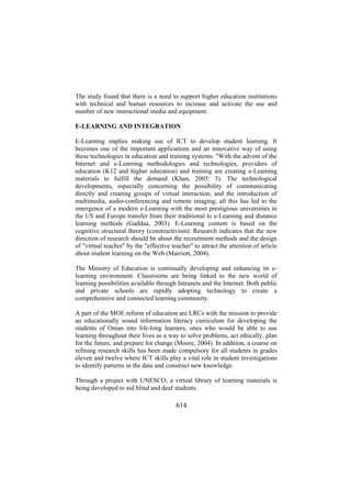 The study found that there is a need to support higher education institutions
with technical and human resources to increase and activate the use and
number of new instructional media and equipment.
E-LEARNING AND INTEGRATION
E-Learning implies making use of ICT to develop student learning. It
becomes one of the important applications and an innovative way of using
these technologies in education and training systems. "With the advent of the
Internet and e-Learning methodologies and technologies, providers of
education (K12 and higher education) and training are creating e-Learning
materials to fulfill the demand (Khan, 2005: 3). The technological
developments, especially concerning the possibility of communicating
directly and creating groups of virtual interaction, and the introduction of
multimedia, audio-conferencing and remote imaging; all this has led to the
emergence of a modern e-Learning with the most prestigious universities in
the US and Europe transfer from their traditional to e-Learning and distance
learning methods (Gaddaa, 2003). E-Learning content is based on the
cognitive structural theory (constructivism). Research indicates that the new
direction of research should be about the recruitment methods and the design
of "virtual teacher" by the "effective teacher" to attract the attention of article
about student learning on the Web (Marriott, 2004).
The Ministry of Education is continually developing and enhancing its elearning environment. Classrooms are being linked to the new world of
learning possibilities available through Intranets and the Internet. Both public
and private schools are rapidly adopting technology to create a
comprehensive and connected learning community.
A part of the MOE reform of education are LRCs with the mission to provide
an educationally sound information literacy curriculum for developing the
students of Oman into life-long learners, ones who would be able to use
learning throughout their lives as a way to solve problems, act ethically, plan
for the future, and prepare for change (Moore, 2004). In addition, a course on
refining research skills has been made compulsory for all students in grades
eleven and twelve where ICT skills play a vital role in student investigations
to identify patterns in the data and construct new knowledge.
Through a project with UNESCO, a virtual library of learning materials is
being developed to aid blind and deaf students.

614

 