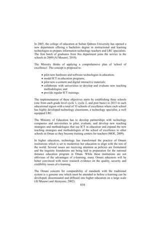 In 2005, the college of education at Sultan Qaboos University has opened a
new department offering a bachelors degree in instructional and learning
technologies to prepare information technology teachers and LRC specialists.
The first batch of graduates from this department joins the service in the
schools in 2009 (Al Musawi, 2010).
The Ministry thinks of applying a comprehensive plan of 'school of
excellence'. The concept is proposed to:
•
•
•
•

pilot new hardware and software technologies in education;
model ICT in education programs;
pilot new e-content and digital interactive materials;
collaborate with universities to develop and evaluate new teaching
methodologies; and
• provide regular ICT trainings.
The implementation of these objectives starts by establishing three schools
(one from each grade level cycle 1, cycle 2, and post basic) in 2013 in each
educational region with a total of 33 schools of excellence where each school
has highly developed technology classrooms, a technology specialist, a well
equipped LRC.
The Ministry of Education has to develop partnerships with technology
companies and universities to pilot, evaluate, and develop new teaching
strategies and methodologies that use ICT in education and expand the new
teaching strategies and methodologies of the school of excellence to other
schools in Oman so they become training centers for teachers (MOE, 2009).
In higher education, technology has transformed the practice of Omani
institutions which is set to modernize her education to align with the rest of
the world. Several issues are receiving attention as policies are formulated
and the requisite foundations are being laid in preparation for the national
distance education program in Oman. While these institutions are not
oblivious of the advantages of e-learning, many Omani educators will be
better convinced with more research evidence on the quality, security and
credibility issues of e-learning.
The Omani concern for comparability of standards with the traditional
system is a genuine one which must be attended to before e-learning can be
developed, disseminated and diffused into higher education on a large scale
(Al Musawi and Akinyemi, 2002).

616

 