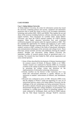 CASE STUDIES
Case 1: Sultan Qaboos University
At Sultan Qaboos University, the centre for information systems has issued
the university computing policies and security, equipment and information
protection rules to guide the clients on how to use on-campus information
technology and systems (SQU, 2002A and 2002B). They regulate the use and
abuse of the resources including hardware, software, networks and any other
support facilities. These documents are available online. Sultan Qaboos
University, also hosts the CISCO regional academy for CISCO training
programs. Other higher education universities host such e-learning
certification programs and operate under the regional academy at SQU. This
has expanded the opportunities for students and employees to gain vendor
based certification through e-learning mode (ITA, 2007). There are several
students' societies at SQU working in the fields of educational, information,
and communication technologies at the university and colleges levels. Those
hold many annual scientific activities and exhibitions showing the students'
products, thoughts and innovations. Sultan Qaboos University has
undertaken number of research projects based on specialized areas of eLearning. The research has been funded by SQU, private organization and
some external sponsors.
1. Some of these described the development of distance learning project
for common courses (Al Kindi, Al Musawi, Eltahir, et al., 2006).
Another research was conducted by Rawahi (2006) on e-Learning
evolution at the college of medicine and health sciences. It concludes
by presenting the college visions and directions on the
implementations of information technology infrastructure.
2. Faculty members use the Internet in their instruction, but it was
found that web-assisted instruction is equally effective as f2f
instruction in students’ achievements (Al Musawi, and Abelraheem,
2004).
3. Research also conducted in terms of LMS. Akinyemi (2002) wrote
that the adoption of Web-CT marks the beginning of a new era of
instructional delivery mode at the Sultan Qaboos University but the
challenges of the new technologies are being surmounted. However,
the positive attitude of faculty across programs towards e-learning as
demonstrated through their willing attendance of presentations and
workshops is a reliable proof of interest in technology adoption. A
study conducted by Al-Khanjari, Kutti, and Dorvlo (2005) indicate
that the Web Based Instruction (through WebCT) classroom

617

 