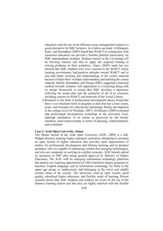 education with the use of an efficient course management system is a
good alternative for SQU lecturers. In a follow-up study Al-Khanjari,
Kutti, and Ramadhan (2005) found that WebCT in conjunction with
classroom education can provide a feasible platform particularly for
SQU undergraduate students. Students trained in the e-Learning will
be life-long learners and able to apply the acquired training in
solving problems in their workforce. Naqvi (2005) study has too
showed that SQU students who were exposed to the WebCT online
learning environment, had positive attitudes toward WebCT and in
turn had better learning and understanding of the course material
because it helps them in better understanding and learning the course
material. Hatem, Ramadhan, and Neagu (2005) suggested a practical
method towards semantic web application to e-Learning along with
its design framework to ensure that SQU develops a repository
reflecting the actual data and the semantics of all of its resources
including courses on WebCT and materials of the Visual Library.
4. Research in the field of professional development shows found that
there is no structured form of program or plan that has a clear vision,
goals, and strategies for educational technology faculty development
at the college level (Al Washahi, 2007). Al-Musawi (2008) reiterated
that professional development workshops at the university level,
although satisfactory to an extent as perceived by the faculty
members, need improvements in terms of planning, implementation,
and evaluation.
Case 2: Arab Open University, Oman
The Omani branch of the Arab Open University (AOU, 2009) is a fullfledged distance learning higher education institution attempting to promote
an open system of higher education that provides open opportunities of
studies for professional development and lifelong learning and to produce
graduates who are capable of embracing current and emerging technologies,
and who are competent in working in a global economy. AOU branch started
its operation in 2007 after being granted approval by Ministry of Higher
Education. The AOU with its emerging information technology platforms
has opened new learning opportunities.It offers bachelors degree programs in
business, English language, and in information technology for those in the
upper age group, in employment, and belonging to the lower and middle
income strata of the society. The university used an open system, good
quality subsidized higher education, and flexible mode of learning. Recent
research shows that AOU students and workers are aware of the use of the
distance learning system and that they are highly satisfied with the flexible

618

 