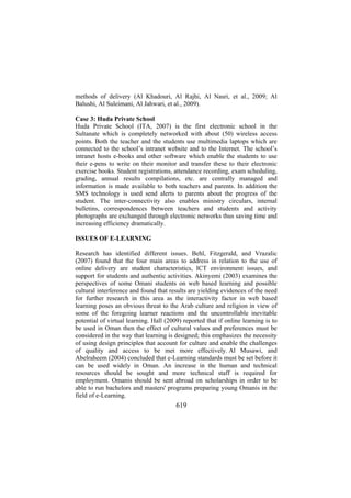 methods of delivery (Al Khadouri, Al Rajhi, Al Nasri, et al., 2009; Al
Balushi, Al Suleimani, Al Jahwari, et al., 2009).
Case 3: Huda Private School
Huda Private School (ITA, 2007) is the first electronic school in the
Sultanate which is completely networked with about (50) wireless access
points. Both the teacher and the students use multimedia laptops which are
connected to the school’s intranet website and to the Internet. The school’s
intranet hosts e-books and other software which enable the students to use
their e-pens to write on their monitor and transfer these to their electronic
exercise books. Student registrations, attendance recording, exam scheduling,
grading, annual results compilations, etc. are centrally managed and
information is made available to both teachers and parents. In addition the
SMS technology is used send alerts to parents about the progress of the
student. The inter-connectivity also enables ministry circulars, internal
bulletins, correspondences between teachers and students and activity
photographs are exchanged through electronic networks thus saving time and
increasing efficiency dramatically.
ISSUES OF E-LEARNING
Research has identified different issues. Behl, Fitzgerald, and Vrazalic
(2007) found that the four main areas to address in relation to the use of
online delivery are student characteristics, ICT environment issues, and
support for students and authentic activities. Akinyemi (2003) examines the
perspectives of some Omani students on web based learning and possible
cultural interference and found that results are yielding evidences of the need
for further research in this area as the interactivity factor in web based
learning poses an obvious threat to the Arab culture and religion in view of
some of the foregoing learner reactions and the uncontrollable inevitable
potential of virtual learning. Hall (2009) reported that if online learning is to
be used in Oman then the effect of cultural values and preferences must be
considered in the way that learning is designed; this emphasizes the necessity
of using design principles that account for culture and enable the challenges
of quality and access to be met more effectively. Al Musawi, and
Abelraheem (2004) concluded that e-Learning standards must be set before it
can be used widely in Oman. An increase in the human and technical
resources should be sought and more technical staff is required for
employment. Omanis should be sent abroad on scholarships in order to be
able to run bachelors and masters' programs preparing young Omanis in the
field of e-Learning.

619

 