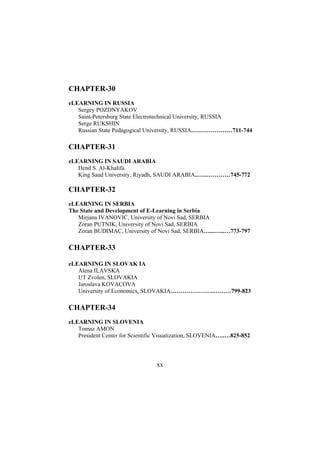 CHAPTER-30
eLEARNING IN RUSSIA
Sergey POZDNYAKOV
Saint-Petersburg State Electrotechnical University, RUSSIA
Serge RUKSHIN
Russian State Pedagogical University, RUSSIA…………………711-744

CHAPTER-31
eLEARNING IN SAUDI ARABIA
Hend S. Al-Khalifa
King Saud University, Riyadh, SAUDI ARABIA..…..…………745-772

CHAPTER-32
eLEARNING IN SERBIA
The State and Development of E-Learning in Serbia
Mirjana IVANOVIC, University of Novi Sad, SERBIA
Zoran PUTNIK, University of Novi Sad, SERBIA
Zoran BUDIMAC, University of Novi Sad, SERBIA…...…...…773-797

CHAPTER-33
eLEARNING IN SLOVAK IA
Alena ILAVSKA
UT Zvolen, SLOVAKIA
Jaroslava KOVACOVA
University of Economics, SLOVAKIA………………….………799-823

CHAPTER-34
eLEARNING IN SLOVENIA
Tomaz AMON
President Center for Scientific Visualization, SLOVENIA…..…825-852

xx

 