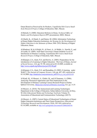 Oman Branch as Perceived by Its Workers, Unpublished MA Course SmallScale Research Project, College of Education, SQU, Muscat.
Al Balushi, S. (2000). Education Reforms in Oman, Technical Office of
Studies and Development Reports (PPT presentation), MOE, Muscat.
Al Gharbi, K., Al Hatali, S. and Hatem, M. (2004). Information Technology
at Omani Higher Education Institutions, the Strategy for the Development of
Higher Education in the Sultanate of Oman 2006–2020, Ministry of Higher
Education, Oman.
Al Khadouri, M. & Al Rajhi, H., Al Nasri, A., Al Shihhi, A., Nawfal, Z., and
Al Lamki, K. (2009). Arab Open University's Omani Students' Level of
Satisfaction on Distance Learning, Unpublished MA Course Small-Scale
Research Project, College of Education, SQU, Muscat.
Al-Khanjari, Z.A., Kutti, N.S. and Dorvlo, A. (2005). Preparedness for the
introduction of e-Learning in Higher Education– The Case of Oman, Journal
of Social Science, 1(2), pp. 92–98; retrieved on 03.10.2009, available at:
http://www.scipub.org/fulltext/jss/jss1292-98.pdf
Al-Khanjari, Z.A., Kutti, N.S. and Ramadhan, H. (2005). E-learning under
WebCT, The Journal of Computer Science, 1(4), pp. 487–493; retrieved on
03.10.2009, http://findarticles.com/p/articles/mi_m0VVT/is_4_1/ai_n25121133
Al Kindi, M., Al Musawi, A., Eltahir, M., and Al Naamany, A. (2006).
Analyzing Theoretical Approaches and Their Implications to the
Development of Distance Learning Courses Research Project at Sultan
Qaboos University, Malaysian Journal of Distance Learning, 8(1), pp. 15-29.
Al Musawi, A. (2010). The Instructional and Learning Technologies
Department in the College of Education, Sultan Qaboos University, In Orey,
M. (Ed.) Educational Media and Technology Yearbook, Volume 35,
Association of Educational and Communication Technology (AECT).
Al-Musawi, A. (2007). Current Status of Educational Technologies at Omani
Higher Education Institutions and Their Future Perspectives, Educational
Technology Research and Development, 55(4), 395–410; retrieved on
03.10.2009, available at: http://www.springerlink.com/content/8172068r2rn02756

621

 