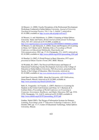 Al-Musawi, A. (2008). Faculty Perceptions of the Professional Development
Workshops Conducted at Sultan Qaboos University, Journal of University
Teaching & Learning Practice: Vol. 5: Iss. 2, Article 7; retrieved on
03.10.2009, available at: http://ro.uow.edu.au/jutlp/vol5/iss2/7
Al Musawi, A. and Abelraheem, A. (2004). E-learning at Sultan Qaboos
University: Status and Future, British Journal of Educational Technology,
35(3), 363–367; retrieved on 03.10.2009, available at:
http://www.ingentaconnect.com/content/bpl/bjet/2004/00000035/00000003/art00008

Al Musawi, A. and Akinyemi, A. (2002). Issues and Prospects of E-Learning
in Oman. In P. Barker and S. Rebelsky (Eds.), Proceedings of World
Conference on Educational Multimedia, Hypermedia and
Telecommunications 2002, pp. 17-18, Chesapeake, VA: AACE; retrieved on
03.10.2009, available at: http://www.editlib.org/d/9281/proceeding_9281.pdf
Al Shanfari, S. (2007). E-Portal Project in Basic Education; PPT report
presented at Omani Teacher Forum 2007, MOE: Muscat.
Al-Washahi, M. (2007). The Perceived Effectiveness and Impact of
Educational Technology Faculty Development Activities in the College of
Education at Sultan Qaboos University, PhD dissertation, presented to the
faculty of the College of Education, Ohio University; retrieved on
03.10.2009, available at: http://www.ohiolink.edu/etd/view.cgi?ohiou1185200451
Arab Open University (2009). About the University, AOU Publications,
Oman branch, Muscat, retrieved on 03.10.2009, available at:
http://www.aouoman.org/About%20AOU.htm
Behl, D., Fitzgerald, J. & Vrazalic, L. (2007). Barriers to e-Learning for
Students in the United Arab Emirates and Oman. In T. Bastiaens & S.
Carliner (Eds.), Proceedings of World Conference on E-Learning in
Corporate, Government, Healthcare, and Higher Education 2007, pp. 23342338, Chesapeake, VA: AACE; retrieved on 03.10.2009, available at:
http://www.editlib.org/d/26707/proceeding_26707.pdf
Gaddaa, Nahid (2003). The Design of Information Systems for Distance
Learning, Proceedings of the 3rd Education Technology Conference, 20-22
October 2003, pp. 11-17, Center of Educational Technology, Sultan Qaboos
University, Muscat.

622

 