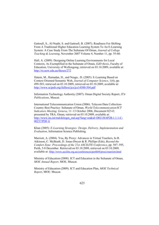 Gattoufi, S., Al-Naabi, S. and Gattoufi, B. (2007). Readiness For Shifting
From A Traditional Higher Education Learning System To An E-Learning
System: A Case Study From The Sultanate Of Oman, Journal of College
Teaching & Learning, November 2007 Volume 4, Number 11, pp. 55-60.
Hall, A. (2009). Designing Online Learning Environments for Local
Contexts, As Exemplified in the Sultanate of Oman, EdD thesis, Faculty of
Education, University of Wollongong; retrieved on 03.10.2009, available at:
http://ro.uow.edu.au/theses/272
Hatem, M., Ramadan, H., and Neagu , D. (2005). E-Learning Based on
Context Oriented Semantic Web, Journal of Computer Science, 1(4), pp.
499-503; retrieved on 03.10.2009, retrieved on 03.10.2009, available at:
http://www.scipub.org/fulltext/jcs/jcs14500-504.pdf
Information Technology Authority (2007). Oman Digital Society Report, ITA
Publications, Muscat.
International Telecommunication Union (2006). Telecom Data CollectionCountry Best Practice: Sultanate of Oman, World Telecommunication/ICT
Indicators Meeting, Geneva, 11–13 October 2006, Document 023-E:
presented by TRA, Oman; retrieved on 03.10.2009, available at:
http://www.itu.int/md/dologin_md.asp?lang=en&id=D02-ISAP2B.1.1.1-C0023!!PDF-E
Khan (2005). E-Learning Strategies: Design, Delivery, Implementation and
Evaluation, Information Science Publishing.
Marriott, A. (2004). You, By Proxy: Advances in Virtual Teachers, In R.
Atkinson, C. McBeath, D. Jonas-Dwyer & R. Phillips (Eds), Beyond the
Comfort Zone: Proceedings of the 21st ASCILITE Conference, pp. 587–595,
Perth, 5-8 December. Retrieved on 03.10.2009, retrieved on 03.10.2009,
available at: Http://www.ascilite.org.au/conferences/perth04/procs/marriott.html
Ministry of Education (2008). ICT and Education in the Sultanate of Oman,
MOE Annual Report, MOE, Muscat.
Ministry of Education (2009). ICT and Education Plan, MOE Technical
Report, MOE: Muscat.

623

 