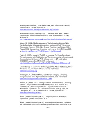 Ministry of Information (2008). Oman 2009, MOI Publications, Muscat;
retrieved on 03.10.2009, available at:
http://www.omanet.om/english/social/dev1.asp?cat=hist
Ministry of National Economy (2007). "Statistical Year Book", MONE
Publications, Muscat; retrieved on 03.10.2009, retrieved on 03.10.2009,
available at:
http://www.moneoman.gov.om/book/syb2008cd/Datafile/Population/indicators.pdf

Moore, M. (2004). The Development of the Information Literacy Skills
Curriculum in the Sultanate of Oman, Proceedings of World Library and
Information Congress: 70th IFLA General Conference and Council, 22-27
August 2004, Buenos Aires, Argentina; retrieved on 03.10.2009, available
at: http://www.ifla.org.sg/IV/ifla70/papers/146e-Moore.pdf
Naqvi, S. (2005). Impact of WebCT on Learning: An Oman Experience,
International Journal of. Education and Development using Information and
Communication Technology, Vol. 2, Issue 4, pp. 18–27, retrieved on
03.10.2009, retrieved on 03.10.2009, available at:
http://ijedict.dec.uwi.edu/include/getdoc.php?id=1653&article=220&mode=pdf

Omani Society of educational Technology (2009). About the Society, OSET
Brochures and Newsletters, OSET, Muscat; available at:
http://www.omaniset.org
Prendergast, R. (2008). In Oman, Tech Fosters Emerging University,
collegiate Times News Report, retrieved on 03.10.2009, available at:
http://www.collegiatetimes.com/stories/12658
Rawahi, Z. (2006). The e-Learning Evolution at Sultan Qaboos University
(Oman) College of Medicine and Health Sciences. In E. Pearson & P.
Bohman (Eds.), Proceedings of World Conference on Educational
Multimedia, Hypermedia and Telecommunications 2006, pp. 336-341,
Chesapeake, VA: AACE; retrieved on 03.10.2009, available at:
http://www.editlib.org/p/23035
Sultan Qaboos University (2002A). Computing Policies, Center for
Information Systems Publications, SQU.
Sultan Qaboos University (2002B). Rules Regulating Security, Equipment
and Information Protection; Center for Information Systems Publications, SQU.

624

 