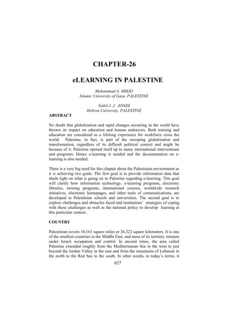 CHAPTER-26
eLEARNING IN PALESTINE
Mohammad A. MIKKI
Islamic University of Gaza, PALESTINE
Nabil J. J. JONDI
Hebron University, PALESTINE
ABSTRACT
No doubt that globalization and rapid changes occurring in the world have
thrown its impact on education and human endeavors. Both training and
education are considered as a lifelong experience for workforce cross the
world. Palestine, in fact, is part of the sweeping globalization and
transformation, regardless of its difficult political context and might be
because of it. Palestine opened itself up to many international interventions
and programs. Hence e-learning is needed and the documentation on elearning is also needed.
There is a very big need for this chapter about the Palestinian environment as
it is achieving two goals. The first goal is to provide information data that
sheds light on what is going on in Palestine regarding e-learning. This goal
will clarify how information technology, e-learning programs, electronic
libraries, twining programs, international courses, worldwide research
initiatives, electronic homepages, and other tools of communications, are
developed in Palestinian schools and universities. The second goal is to
explore challenges and obstacles faced and institutions’ strategies of coping
with these challenges as well as the national policy to develop learning at
this particular context.
COUNTRY
Palestinian covers 10,163 square miles or 26,322 square kilometers. It is one
of the smallest countries in the Middle East, and most of its territory remains
under Israeli occupation and control. In ancient times, the area called
Palestine extended roughly from the Mediterranean Sea in the west to just
beyond the Jordan Valley in the east and from the mountains of Lebanon in
the north to the Red Sea in the south. In other words, in today’s terms, it

627

 