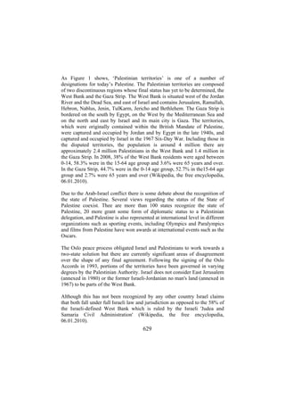 As Figure 1 shows, ‘Palestinian territories’ is one of a number of
designations for today’s Palestine. The Palestinian territories are composed
of two discontinuous regions whose final status has yet to be determined, the
West Bank and the Gaza Strip. The West Bank is situated west of the Jordan
River and the Dead Sea, and east of Israel and contains Jerusalem, Ramallah,
Hebron, Nablus, Jenin, TulKarm, Jericho and Bethlehem. The Gaza Strip is
bordered on the south by Egypt, on the West by the Mediterranean Sea and
on the north and east by Israel and its main city is Gaza. The territories,
which were originally contained within the British Mandate of Palestine,
were captured and occupied by Jordan and by Egypt in the late 1940s, and
captured and occupied by Israel in the 1967 Six-Day War. Including those in
the disputed territories, the population is around 4 million there are
approximately 2.4 million Palestinians in the West Bank and 1.4 million in
the Gaza Strip. In 2008, 38% of the West Bank residents were aged between
0-14, 58.3% were in the 15-64 age group and 3.6% were 65 years and over.
In the Gaza Strip, 44.7% were in the 0-14 age group, 52.7% in the15-64 age
group and 2.7% were 65 years and over (Wikipedia, the free encyclopedia,
06.01.2010).
Due to the Arab-Israel conflict there is some debate about the recognition of
the state of Palestine. Several views regarding the status of the State of
Palestine coexist. Thee are more than 100 states recognize the state of
Palestine, 20 more grant some form of diplomatic status to a Palestinian
delegation, and Palestine is also represented at international level in different
organizations such as sporting events, including Olympics and Paralympics
and films from Palestine have won awards at international events such as the
Oscars.
The Oslo peace process obligated Israel and Palestinians to work towards a
two-state solution but there are currently significant areas of disagreement
over the shape of any final agreement. Following the signing of the Oslo
Accords in 1993, portions of the territories have been governed in varying
degrees by the Palestinian Authority. Israel does not consider East Jerusalem
(annexed in 1980) or the former Israeli-Jordanian no man's land (annexed in
1967) to be parts of the West Bank.
Although this has not been recognized by any other country Israel claims
that both fall under full Israeli law and jurisdiction as opposed to the 58% of
the Israeli-defined West Bank which is ruled by the Israeli 'Judea and
Samaria Civil Administration' (Wikipedia, the free encyclopedia,
06.01.2010).

629

 