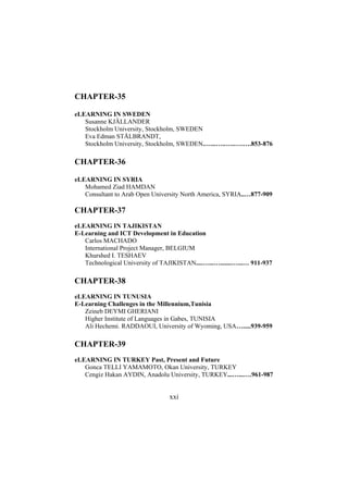 CHAPTER-35
eLEARNING IN SWEDEN
Susanne KJÄLLANDER
Stockholm University, Stockholm, SWEDEN
Eva Edman STÅLBRANDT,
Stockholm University, Stockholm, SWEDEN.…...…..…..….….853-876

CHAPTER-36
eLEARNING IN SYRIA
Mohamed Ziad HAMDAN
Consultant to Arab Open University North America, SYRIA..…877-909

CHAPTER-37
eLEARNING IN TAJIKISTAN
E-Learning and ICT Development in Education
Carlos MACHADO
International Project Manager, BELGIUM
Khurshed I. TESHAEV
Technological University of TAJIKISTAN....…...….......…...… 911-937

CHAPTER-38
eLEARNING IN TUNUSIA
E-Learning Challenges in the Millennium,Tunisia
Zeineb DEYMI GHERIANI
Higher Institute of Languages in Gabes, TUNISIA
Ali Hechemi. RADDAOUI, University of Wyoming, USA….....939-959

CHAPTER-39
eLEARNING IN TURKEY Past, Present and Future
Gonca TELLI YAMAMOTO, Okan University, TURKEY
Cengiz Hakan AYDIN, Anadolu University, TURKEY...…...….961-987

xxi

 