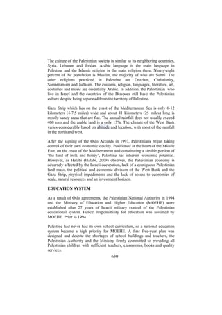 The culture of the Palestinian society is similar to its neighboring countries,
Syria, Lebanon and Jordan. Arabic language is the main language in
Palestine and the Islamic religion is the main religion there. Ninety-eight
percent of the population is Muslim, the majority of who are Sunni. The
other religions practiced in Palestine are Druzism, Christianity,
Samaritanism and Judaism. The customs, religion, languages, literature, art,
costumes and music are essentially Arabic. In addition, the Palestinian who
live in Israel and the countries of the Diaspora still have the Palestinian
culture despite being separated from the territory of Palestine.
Gaza Strip which lies on the coast of the Mediterranean Sea is only 6-12
kilometers (4-7.5 miles) wide and about 41 kilometers (25 miles) long is
mostly sandy areas that are flat. The annual rainfall does not usually exceed
400 mm and the arable land is a only 13%. The climate of the West Bank
varies considerably based on altitude and location, with most of the rainfall
in the north and west.
After the signing of the Oslo Accords in 1993, Palestinians began taking
control of their own economic destiny. Positioned at the heart of the Middle
East, on the coast of the Mediterranean and constituting a sizable portion of
‘the land of milk and honey’, Palestine has inherent economic potential.
However, as Halabi (Halabi, 2009) observes, the Palestinian economy is
adversely affected by the Israeli occupation, lack of a contiguous Palestinian
land mass, the political and economic division of the West Bank and the
Gaza Strip, physical impediments and the lack of access to economies of
scale, natural resources and an investment horizon.
EDUCATION SYSTEM
As a result of Oslo agreements, the Palestinian National Authority in 1994
and the Ministry of Education and Higher Education (MOEHE) were
established after 27 years of Israeli military control of the Palestinian
educational system. Hence, responsibility for education was assumed by
MOEHE. Prior to 1994
Palestine had never had its own school curriculum, so a national education
system became a high priority for MOEHE. A first five-year plan was
designed and despite the shortages of school buildings and teachers, the
Palestinian Authority and the Ministry firmly committed to providing all
Palestinian children with sufficient teachers, classrooms, books and quality
services.

630

 