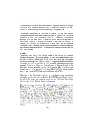 In 1996 higher education was entrusted to a separate Ministry of Higher
Education and Scientific Research but a ministerial reshuffle in 2002
resulted in the re-merging of ministries into the current MOEHE.
Government expenditure on education is around 20% of total budget.
International organizations and donors contribute to funding the Palestinian
education as well. The MOEHE’s 2008-2012 Education Development
Strategic Plan has four goals: to increase access and retention rates of
school-aged children; to improve the quality of teaching and learning; to
improve the financial and management systems used; and to gradually
change the higher education sector from supply-oriented to demand-oriented
and guarantee more compatibility between higher education outputs and the
labor market needs.
Schools
Palestinians have one of the highest ranks in the interest in achieving
educational degrees, Palestine participates in many international educational
activities including the Education for All (EFA) movement, and Palestinians
enrolment rates in EA are relatively high by regional and global standards.
According to a 2003 survey, 60% of 10-24 year olds indicated that education
was their first priority. However, the eradication of illiteracy is high on the
Ministry’s agenda, especially in the rural regions. The overall national
literacy rate is 91.2%; amongst 15-24 year olds it is 98.2%, amongst males
aged 15 and over it is 96.3% and amongst females it is 87.4%.
Education in the Palestinian territories is centralized around curriculum,
textbooks, instructions, and regulations. The MOEHE publishes textbooks
for all levels which are available online in the Palestinian Curriculum
Development Center Website (www.pcdc.edu.ps).
The schools system comprises 1.1 million students, 30,000 teachers and
2,000 schools -30% of which are for boys, 35% for girls and 29% are coeducational. Pre- school learning (Kindergarten) is available for two years.
Compulsory basic schooling is Grade 1-10. General secondary schools and a
few vocational secondary schools teach Grades 11-12. The United Nations
Relief and Works Agency for Palestine Refugees (UNRWA), which has
played a major role in Palestinian education over the years also runs schools
but these only offer Grades 1-10, not Grade 11-12 secondary education. The
vocational schools, including two agricultural schools, now allow entry into
certain courses by female students. There are also over 100 Christian
schools.

631

 
