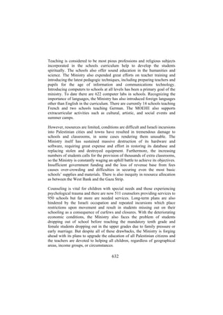 Teaching is considered to be most pious professions and religious subjects
incorporated in the schools curriculum help to develop the students
spiritually. The schools also offer sound education in the humanities and
science. The Ministry also expended great efforts on teacher training and
introducing the latest pedagogic techniques, including preparing teachers and
pupils for the age of information and communications technology.
Introducing computers to schools at all levels has been a primary goal of the
ministry. To date there are 622 computer labs in schools. Recognizing the
importance of languages, the Ministry has also introduced foreign languages
other than English in the curriculum. There are currently 14 schools teaching
French and two schools teaching German. The MOEHE also supports
extracurricular activities such as cultural, artistic, and social events and
summer camps.
However, resources are limited, conditions are difficult and Israeli incursions
into Palestinian cities and towns have resulted in tremendous damage to
schools and classrooms, in some cases rendering them unusable. The
Ministry itself has sustained massive destruction of its hardware and
software, requiring great expense and effort in restoring its database and
replacing stolen and destroyed equipment. Furthermore, the increasing
numbers of students calls for the provision of thousands of extra classrooms,
so the Ministry is constantly waging an uphill battle to achieve its objectives.
Insufficient government funding and the loss of revenue base from fees
causes over-crowding and difficulties in securing even the most basic
schools’ supplies and materials. There is also inequity in resource allocation
as between the West Bank and the Gaza Strip.
Counseling is vital for children with special needs and those experiencing
psychological trauma and there are now 511 counselors providing services to
950 schools but far more are needed services. Long-term plans are also
hindered by the Israeli occupation and repeated incursions which place
restrictions upon movement and result in students missing out on their
schooling as a consequence of curfews and closures. With the deteriorating
economic conditions, the Ministry also faces the problem of students
dropping out of school before reaching the mandatory tenth grade and
female students dropping out in the upper grades due to family pressure or
early marriage. But despite all of these drawbacks, the Ministry is forging
ahead with its plans to upgrade the education of all Palestinian citizens and
the teachers are devoted to helping all children, regardless of geographical
areas, income groups, or circumstances.

632

 
