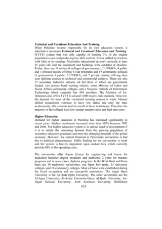 Technical and Vocational Education And Training
When Palestine became responsible for its own education system, it
inherited a run-down Technical and Vocational Education and Training
(TVET) system that was only capable of training 3% of the student
population a year and producing low skill workers. It was staffed by teachers
with little or no training, Palestinian educational system's curricula at least
25 years old, and the equipment and buildings were outdated or obsolete.
Today, there are 11 technical colleges (4 governments, 2 UNRWA, 4 public
and 1 private) mainly offering 4-year programs and 19 community colleges
(1 government, 9 public, 2 UNRWA, and 7 private) mainly offering twoyear diploma courses in technical and commercial subjects. There are also
15 secondary industrial schools, all but three of which are government
funded, two private hotel training schools, some Ministry of Labor and
Social Affairs community colleges, and a National Institute of Information
Technology which currently has 450 enrollees. The Ministry of ExDetainees also offers TVET to around 1,000 mostly male students. However,
the demand for most of the vocational training courses is weak. Manual
skilled occupations continue to have low status and only the least
academically able students tend to enroll at these institutions. Therefore the
majority of the colleges have low student-teacher ratios and high unit costs.
Higher Education
Demand for higher education in Palestine has increased significantly in
recent years. Student enrolments increased more than 300% between 1995
and 2006. The higher education system is in serious need of development if
it is to satisfy the increasing demand from the growing population of
secondary education graduates and meet the changing demands of the global
economy. However, the current financial in Palestinian universities is bad
due to political circumstances. Public funding for the universities is weak
and the system is heavily dependent upon student fees which currently
provide 60% of the operating costs.
The universities offer 4-year (5-year for engineering and 6-year for
medicine) bachelor degree programs and additional 2 years for masters
programs and in some cases, diploma programs. In the West Bank and Gaza
there are 10 traditional universities, one Open University, 13 university
colleges, and 19 community colleges. Most of these were established during
the Israel occupation and are non-profit institutions. The single Open
University is the Al-Quds Open University. The other universities are the
Al-Aqsa University; Al-Azhar University-Gaza; Al-Quds University; AnNajah National University; Arab American University; Bethlehem

633

 
