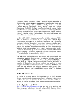 University; Birzeit University; Hebron University; Islamic University of
Gaza; Khodori Institute, Tulkarm; and Palestine Polytechnic University. The
colleges are the Al-Najah College; Al-Rahmeh Collage for Girls; Al-Rawdah
Technical College; Al-Ummeh College; Hebron College of Technical
Engineering; Ibrahimieh College; Jerusalem Collage of Islamic Studies;
Kalandia Training Centre; Khan-Yunis Scientific and Technological Centre;
Palestine Technical College; Qalqiliya College of Islamic Studies; Ramallah
Women's Training Centre; Training Centre for Boys; and Edward Said
National Conservatory of Music.
In 2004-2005, 138,139 students were enrolled in higher education: 76,650
(55%) in traditional universities, 46,453 (34%) in the Al-Quds Open
University and 6,034 (4%) in the university colleges and 9,002 (7%) in the
community colleges. The majority of university students, Open University
students and university college students were male while the share of
females was greater in the community colleges. In 2007, gross enrolment
ratios for higher education were 46.2% (41.6% male, and 50.9% female).
Most of the students sign up for the social science, education and humanities
and arts courses. The number studying science and engineering is small
(Wikipedia, the free encyclopedia, 06.01.2010).
UNESCO states that the universities have suffered from their isolation from
international academia. Inter-university co-operation programs have been
instituted by UNESCO, UNDP and the EU including TOKTEN, PEACE and
MEDCAMPUS. The PEACE program (Palestinian-European Academic Cooperation in Education) has allowed students and teachers to attend
European universities when the universities in Gaza and the West Bank were
closed and has arranged for volunteer academics from Europe, North
America and elsewhere to provide advice and support in the West Bank and
Gaza.
DISTANCE EDUCATION
In addition to the usual reasons for off-campus study in other countries,
distance education has become almost obligatory in Palestine because of the
problems students face travelling to the various education centers and
because the existing universities cannot absorb the growing student demand.
Al-Quds Open University (QOU)
(http://www.qou.edu/englishIndexPage.do) was the Arab World’s first
single-mode open and distance state university and it is the only distance

634

 