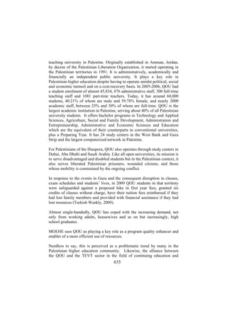 teaching university in Palestine. Originally established in Amman, Jordan,
by decree of the Palestinian Liberation Organization, it started operating in
the Palestinian territories in 1991. It is administratively, academically and
financially an independent public university. It plays a key role in
Palestinian higher education despite having to operate amidst political, social
and economic turmoil and on a cost-recovery basis. In 2005-2006, QOU had
a student enrolment of almost 45,834, 876 administrative staff, 300 full-time
teaching staff and 1081 part-time teachers. Today, it has around 60,000
students, 40.21% of whom are male and 59.78% female, and nearly 2000
academic staff, between 25% and 30% of whom are full-time. QOU is the
largest academic institution in Palestine, serving about 40% of all Palestinian
university students. It offers bachelor programs in Technology and Applied
Sciences, Agriculture, Social and Family Development, Administration and
Entrepreneurship, Administrative and Economic Sciences and Education
which are the equivalent of their counterparts in conventional universities,
plus a Preparing Year. It has 24 study centers in the West Bank and Gaza
Strip and the largest computerized network in Palestine.
For Palestinians of the Diaspora, QOU also operates through study centers in
Dubai, Abu Dhabi and Saudi Arabia. Like all open universities, its mission is
to serve disadvantaged and disabled students but in the Palestinian context, it
also serves liberated Palestinian prisoners, wounded citizens, and those
whose mobility is constrained by the ongoing conflict.
In response to the events in Gaza and the consequent disruption in classes,
exam schedules and students’ lives, in 2009 QOU students in that territory
were safeguarded against a proposed hike in first year fees, granted six
credits of classes without charge, have their tuition fees reimbursed if they
had lost family members and provided with financial assistance if they had
lost resources (Turkish Weekly, 2009).
Almost single-handedly, QOU has coped with the increasing demand, not
only from working adults, housewives and so on but increasingly, high
school graduates.
MOEHE sees QOU as playing a key role as a program quality enhancer and
enabler of a more efficient use of resources.
Needless to say, this is perceived as a problematic trend by many in the
Palestinian higher education community. Likewise, the alliance between
the QOU and the TEVT sector in the field of continuing education and

635

 