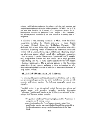 training could help to modernize the colleges, redefine their mandate and
integrate them more fully in higher education system (MOEHE, 2005). QOU
has also been involved in a number of EU-supported projects in ICT
development, including the Avicenna Virtual Campus, EUMEDCONNECT
and RUFO projects described in the later section on e-learning and ICT
integration.

In addition to the e-learnig initiatives in QOU, most Palestinian
universities including the Islamic university of Gaza, BirZeit
University, Al-Najah University, BethLehem University, PPU
(Palestine Polytechnic University) and other Palestinian universities
established e-learning centers to enhance the traditional educational
system with e-Learning technologies. Palestinian e-Learning centers
use electronic exams, school virtual labs, multimedia production,
video streaming, Learning Management Systems (Web CT, moodle,
etc.), e-registration systems and Web 2 tools (Wikis, blogs, podcasts,
video sharing sites etc.) to blend face to face classrooms with modern
e-learning technologies. The e-learning centers in the Palestinian
universities already support colleges in their universities to offer
blended learning mode courses in addition to some limited number of
fully on-line courses.
e-TRAINING IN GOVERNMENT AND INDUSTRY
The Ministry of Education and Higher Education (MOEHE) as well as other
non-governmental agencies that are active in Palestine currently provide
computer and Internet training. The following paragraphs present some
examples.
Futurekids project is an international project that provides schools and
learning centers with complete technology curricula. Information
Technology Provision and Training at the Welfare Association (WA) have
initiated 38 ICT related projects including:
 
• Cooperation with Birzeit University to place disabled Palestinians in
computer and IT training courses.
• A regional academy for Cisco Systems computer networking
qualification training was established at Birzeit University and five
local academies were set up, two in Gaza and three in the West
Bank.

636

 