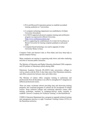 • WA and Microsoft Corporation partner to establish accredited
training academies at 7 universities.
• A computer technology department was established at Al-Quds
University (Jerusalem).
• A CISCO-supported advanced computer training and certification
program was sponsored at Birzeit University;
(http://www.welfareassociation.org).
• WA is supporting the establishment of a Center for Excellence at
Birzeit University for training computer graduates in advanced
skills.
• Computer-based technology was used to upgrade al-Azhar
University library in Gaza.
Computer Clubs and Internet Cafes in West Bank and Gaza Strip help to
spread computer literacy.
Many companies are turning to organizing trade shows and other marketing
activities to increase public awareness.
The Ministry of Education and Higher Education distributed 2588 computers
and 293 printers to Palestinian schools during 2004.
Palestinian Academic Network (PLANET) links universities, colleges as
well as schools with the Web. It also links most of the Palestinian ministries,
and offers connectivity between cities and within cities.
The Ministry of Labour offers computer training to technicians and
professionals from all disciplines in an effort to strengthen ICT integration in
different professional sectors.
There are many vocational schools providing long and short-term training
programs, but vocational programs in schools do not incorporate IT-related
courses. Some technical colleges and continuing education centers offer
training workshops, seminars in computers.Jawwal works currently to
establish “Jawwal’s Academy for Technical Training” at Abu Kash/Birzeit.
UNRWA Education Department has a program to upgrade technical training
and management practices at eight Vocational Training Centers (VTCs) in
the Palestinian territories.

637

 