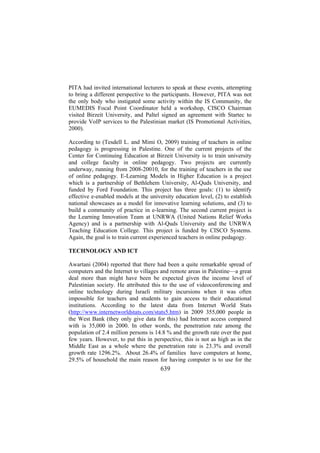 PITA had invited international lecturers to speak at these events, attempting
to bring a different perspective to the participants. However, PITA was not
the only body who instigated some activity within the IS Community, the
EUMEDIS Focal Point Coordinator held a workshop, CISCO Chairman
visited Birzeit University, and Paltel signed an agreement with Startec to
provide VoIP services to the Palestinian market (IS Promotional Activities,
2000).
According to (Tesdell L. and Mimi O, 2009) training of teachers in online
pedagogy is progressing in Palestine. One of the current projects of the
Center for Continuing Education at Birzeit University is to train university
and college faculty in online pedagogy. Two projects are currently
underway, running from 2008-20010, for the training of teachers in the use
of online pedagogy. E-Learning Models in Higher Education is a project
which is a partnership of Bethlehem University, Al-Quds University, and
funded by Ford Foundation. This project has three goals: (1) to identify
effective e-enabled models at the university education level, (2) to establish
national showcases as a model for innovative learning solutions, and (3) to
build a community of practice in e-learning. The second current project is
the Learning Innovation Team at UNRWA (United Nations Relief Works
Agency) and is a partnership with Al-Quds University and the UNRWA
Teaching Education College. This project is funded by CISCO Systems.
Again, the goal is to train current experienced teachers in online pedagogy.
TECHNOLOGY AND ICT
Awartani (2004) reported that there had been a quite remarkable spread of
computers and the Internet to villages and remote areas in Palestine—a great
deal more than might have been be expected given the income level of
Palestinian society. He attributed this to the use of videoconferencing and
online technology during Israeli military incursions when it was often
impossible for teachers and students to gain access to their educational
institutions. According to the latest data from Internet World Stats
(http://www.internetworldstats.com/stats5.htm) in 2009 355,000 people in
the West Bank (they only give data for this) had Internet access compared
with is 35,000 in 2000. In other words, the penetration rate among the
population of 2.4 million persons is 14.8 % and the growth rate over the past
few years. However, to put this in perspective, this is not as high as in the
Middle East as a whole where the penetration rate is 23.3% and overall
growth rate 1296.2%. About 26.4% of families have computers at home,
29.5% of household the main reason for having computer is to use for the

639

 