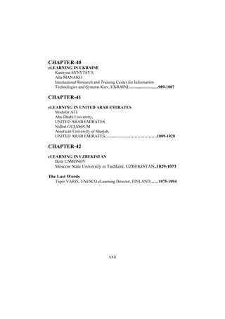 CHAPTER-40
eLEARNING IN UKRAINE
Kateryna SYNYTSYA
Alla MANAKO
International Research and Training Center for Information
Technologies and Systems Kiev, UKRAINE……...……….…989-1007

CHAPTER-41
eLEARNING IN UNITED ARAB EMIRATES
Modafar ATI
Abu Dhabi University,
UNITED ARAB EMIRATES
Nidhal GUESSOUM
American University of Sharjah,
UNITED ARAB EMIRATES……..…………………………1009-1028

CHAPTER-42
eLEARNING IN UZBEKISTAN
Botir USMONOV

Moscow State University in Tashkent, UZBEKISTAN..1029-1073
The Last Words
Tapio VARIS, UNESCO eLearning Director, FINLAND……1075-1094

xxii

 