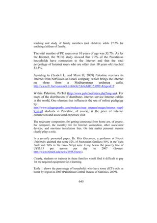 teaching and study of family members (not children) while 27.2% for
teaching children of family.

The total number of PC users over 10 years of age was 35.7%. As for
the Internet, the PCBS study showed that 9.2% of the Palestinian
households have connection to the Internet and that the total
percentage of Internet users who are older than 10 years old reached
33.3%.
Acording to (Tesdell L. and Mimi O, 2009) Palestine receives its
Internet from NetVision an Israeli company, which brings the Internet
on
shore
from
a
Mediterranean
undersea
cable.
http://www.013netvision.net.il/Article/?ArticleID=539031&typeid=2

Within Palestine, PalTel (http://www.paltel.net/index.php?lang=en). For
maps of the distribution of distributes Internet service Internet cables
in the world, One element that influences the use of online pedagogy
by
http://www.telegeography.com/products/map_internet/images/internet_map0
9_lg.gif students in Palestine, of course, is the price of Internet

connection and associated expenses visit
The necessary components for getting connected from home are, of course,
the computer, the monthly fee for Internet connection, other associated
devices, and one-time installation fees. On this matter personal income
clearly plays a role.
In a recently presented paper, Dr. Rita Giacaman, a professor at Birzeit
University claimed that some 52% of Palestinian families (40% in the West
Bank and 74% in the Gaza Strip) were living below the poverty line of
US$3.15
per
person
per
day
in
2007
(Source:
http://www.birzeit.edu/news/19583/news).
Clearly, students or trainees in these families would find it difficult to pay
for the required equipment for e-learning.
Table 1 shows the percentage of households who have some (ICT) tools at
home by region in 2009 (Palestinian Central Bureau of Statistics, 2009).

640

 