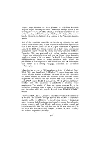 Pacetti (2008) describes the SPEP (Support to Palestinian Education
Program) project funded by the Italian Cooperation, managed by UNDP and
involving the MoEHE, 24 public schools, 3 West Bank universities and one
in the Gaza Strip and the University of Bologna. The Belgian Government
has also been active in helping with e-Learning in the Palestinian education
system.
Most of the Palestinian universities are introducing e-learning into their
courses either independently or with support of international organizations
such as the British Council and JICA (Japan International Cooperation
Agency). In 2004, the British Council ran a fully online professional
development project between the Islamic University Gaza and Middlesex
University. This was concerned with on-line learning environments,
webcams and videoconferencing and won the Times Higher Education
Supplement e-tutor of the year award. The British Council also organized
videoconferencing forums to enable Palestinian policy makers and
practitioners to share experiences and discuss with their UK counterparts
such matters as e-learning pedagogy, evaluation and assessment
methodologies.
E-Learning is a key part of QOU development strategy (Hodali and Amro,
2004). QOU uses Moodle and ELLUMINATE systems to provide online
lectures, blended sessions, workshops, discussion circles, and conferences
and enable students to access and download course materials, submit
assignments and interact with their teachers and fellow students. In the
AVICENNA project (Hodali I. and Amro I., 2004)), QOU invited faculty
members from other universities to collaborate in e-learning course
development. This sharing of ideas and human resources led to the
institutions considering other avenues of cooperation and expansion into
other institutions. QOU also played a key role in the EUMEDCONNECT
project.
Before EUMEDCONNECT, there was almost no direct Internet connectivity
or research and academic linkage between the non-EU Mediterranean
countries and the rest of Europe. The infrastructure provided by this project
makes it possible for Palestinian universities to develop and share e-learning
courses, resources and virtual libraries and connect to other research and
education networks. The fibre optic line used for this was hosted by QOU
and shared with Birzeit University, Al Quds University, Al Najah University
and Palestine Polytechnic University.

642

 