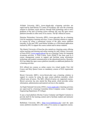 Al-Quds University (QU), (www.alquds.edu) e-learning activities are
supervised by Said Khoury IT Center of Excellence, QU uses the e-learning
solution to facilitate course delivery through Web technology and to solve
problems of the lack of hosting course material, QU uses the open source
platform (moodle) to offer some of its courses. The QU offered eCourses.
Palestine Polytechnic University (PPU), (www.ppu.edu) has an e-learning
Unit for managing e-learning activities, it uses e-learning solution to support
its courses by using a customized version of the open source platform
(moodle). In the past, PPU used Online Syllabus as a Web-based application
realized by PPU to support the course content and to attract students.
The Islamic University of Gaza has also started an e-learning center offering
online teaching and learning and online training for staff. Islamic University
of Gaza (IUG), (www.iugaza.edu.ps) has an e-learning Center for managing
eLearning activities. A Web Course Tools (WebCT) has been used as a
course management system to support and facilitate using information
technology and modern communication in the educational process. Recently,
IUG has added the open source platform (moodle) as additional platform for
e-learning activities.
IUG offered two courses as online course (via virtual mode); First Aid
Course and Holy Quran Course as mandatory courses of IUG requirement
courses.
Birzeit University (BZU), (www.birzeit.edu) uses e-learning solution to
support its courses by using the open source platform (moodle), which
offered some eCourses. The BZU offered eCourses are supported courses.
Birzeit university has also started the Ritaj portal, which provides online
information, administration and material services to the students.
An-Najah National University (NNU), (www.najah.edu) e-learning activities
are supervised by e-learning Committee (from Computer center, Computer
Engineering Department, IT College).
It uses a local platform (On-line Course Container and Digital Contents) to
provide shell for the learning content and to facilitate student and instructor
communications.
Bethlehem University (BU), (http://www.bethlehem.edu) used the open
source platform (moodle) to offer some of its courses as supported courses.

644

 