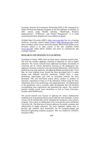 Currently, Institute for Community Partnership (ICP) at BU announced an
Online Professional Diploma Programs as the first diplomas in Palestine to
offer courses using blended learning; “Small-Scale Business
Administration”, “E-Business”, and “Project Management”. It is wroth
mentioning that these programs are non-academic programs.
Al-Quds Open University (QOU), (http://www.qou.edu) has two e-learning
initiatives; Avicenna virtual Campus project, (http://pleiad.qou.edu) which
aims to produce online courses and it has already offered at this project some
eCourses related to its open courses. It has also Academic Portal
(www.qou.edu) which allows students and tutors to communicate and
exchange materials.
RESEARCH AND TRAINING IN E-LEARNING
According to (Araeh, 2008), there are three major e-learning research areas.
The first one includes applying e-learning in education as well as higher
education. The various research issues addressed encompass: the Quality of
e-learning and its various dimensions focusing on the pedagogical one,
applying e-learning in practical and experimental laboratories, electronically
grading an essay type questions, and applying Mobile-learning locally. Up to
date, an Auto Grading Essay System has been developed and it is under
testing from different university instructors. Further more, a smart
preliminary input-output card with its associated software has been
developed. This real time-based system allows students to perform an
electronic experiment at home or in the laboratory without using the basic
instruments such as the oscilloscope, and signal generators. An enhancement
to the preliminary card is currently under development that will facilitate
accomplishing more experiments and generating the reports. The research
partners include several local universities as well as Umea UniversitySweden, and CNAM-France.
The second research area focuses on applying the various mathematical
modeling tools in predicting electric power load and water demands. A demo
version will be finished that will be submitted for testing by a local electric
company. This is done in collaboration with a local private sector and Brunel
University-UK. The third area of interest addresses the quality assurance and
enhancement in higher education. The most important outputs were to
develop and establish local benchmarks for all Computer-related and
Electrical Engineering academic programs. This was funded by UNESCO,
Jerusalem office.

645

 