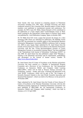 Some faculty who were involved in e-learning projects in Palestinian
universities including IUG, PPU, BZU, Al-Najah University and others
conducted research in the e-learning field. Research papers of these faculty
members were published in international journals and conferences. For
example, the MVU team (M. Mikki, Hatem Hamad) in IUG contributed in
the publication of a book chapter titled "Control/Quality Issues in Webbased Learning"in the Educational Virtual Spaces in Practice book which
was published by Ariel Publication Company, Spain, in October 2005.
Dr. M. Mikki from IUG wrote a paper that presents the design of a video
streaming LMS which was submitted for publication. Mr.Abdallah Arman
from PPU has presented two scientific papers at the International Business
Information Management Association (IBIMA) conference held in January
4-6, 2009 in cairo, Egypt. Paper submitted by Dr. Jamil Itmazi from the
Friends of Fawzi Kawas IT Canter of Excellence at the Palestine Polytechnic
University with the title “Using Recommendation Systems in Course
Management Systems to recommend Learning Objects” has been published
at the "International Arab Journal of Information Technology (IAJIT)” on
July 2008. Dr. Jamil Itmazi has also published a paper titled "Merging elearning in the Palestinian universities and its requirements, methodology
and advantages" in the Journal of human science, Number 38
(http://www.ulum.nl/index.htm).
Dr. Jamil Itmazi from IT Center of Excellence at the Palestine polytechnic
University has been selected as a Member of International Program
Committee and a Reviewer of two Conferences: the “4rd International
Conference on Interactive Mobile and Computer Aided Learning
(IMCL2009)”, which will be held at Princess Sumaya University for
Technology, Amman – Jordan, and at the “e-learning and eResearch in the
Arab World” Conference, which will be part of the “5th Congress of
Scientific Research Outlook in the Arab World: Scientific Innovation and
Sustained Development”, which was held in Fez-Morocco in the period 2630 October 2008.
Paper submitted by Dr. Jamil Itmazi from the Friends of Fawzi Kawas IT
Center of Excellence at the Palestine Polytechnic University with the title
"Blended eLearning Approach for Traditional Palestinian Universities" has
been published at IMCL2008- the 3rd International Conference on
Interactive Mobile and Computer aided Learning”, which was held in
Amman, at 16–18 April 2008.

646

 