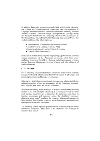 In addition, Palestinian universities usually hold workshops in e-learning.
For example, BirZeit university On 10 February 2008, the Department of
Languages and Translation held a one day workshop for its faculty members
entitled "E-enabled Curriculum Design-Development and Delivery: Theory
and Practice." at the Center for Continuing Education (CCE), conducted by
Dr. Osama Mimi, Head of the Unit for Learning Innovation at CCE. The
workshop addressed the following topics:
•
•
•
•

An introduction to the models of E-enabled curricula
A definition of E-Learning (what and Why)
Instructional strategies and activities in E-Learning
Types of E-Learning resources.

Many senior students from computer engineering department and computer
science departments at the Palestinian universities select their senior
graduation projects in the field of e-learning including the design of online
courses, Learning Management Systems, eExams, and other eContent of
traditional courses.
CONCLUSION
Use of e-learning solution in Palestinian universities and schools is currently
being supported and enhanced at different levels due to its advantages and
promising investment and business opportunities.
Other factors that led to the adaption of the e-learning solution include the
political separation of the two components of the Palestinian territories:
Gaza strip and West Bank, and the lack of trainers.
Institutions are finding that eLearning is an effective instrument for exposing
learners to the tools of digital scholarship. It is proving especially useful at
multi-campus universities as a mechanism for achieving consistency in
learning experiences and outcomes across the distributed campuses.
eLearning using "open" (available for everyone) educational resources is
being used to share learning resources across institutions, accelerating the
development of emerging institutions.
The following factors represent potential threats to online programs at the
Palestinian universities. They need to be examined and addressed to
minimize their impact.

647

 