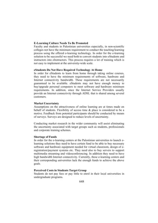 E-Learning Culture Needs To Be Promoted
Faculty and students in Palestinian universities especially, in non-scientific
colleges not have the minimum requirement to conduct the teaching/learning
process using the offered e-learning technology. In order for the e-learning
solution to be successful we need both to convert students into eStudents and
instructors into eInstructors. This process requires a lot of training which is
not easy to implement at the university-wide scale.
eStudents Do Not Have Required Technology At Home
In order for eStudents to learn from home through taking online courses,
they need to have the minimum requirements of software, hardware and
Internet connectivity bandwidth. These requirements are not necessarily
guaranteed to be available. eStudents may not have enough money to
buy/upgrade personal computers to meet software and hardware minimum
requirements. In addition, since the Internet Service Providers usually
provide an Internet connectivity through ADSL that is shared among several
customers.
Market Uncertainty
Assumptions on the attractiveness of online learning are at times made on
behalf of students. Flexibility of access time & place is considered to be a
motive. Feedback from potential participants should be conducted by means
of surveys. Surveys are designed to reduce levels of uncertainty.
Conducting market research in the wider community will assist eliminating
the uncertainty associated with target groups such as students, professionals
and corporate training schemes.
Shortage of Funds
In order for the e-learning centers at the Palestinian universities to launch elearning solutions they need to have certain fund to be able to buy necessary
software and hardware equipment needed for virtual classroom, design of eregistration/payment systems etc. They need also to buy servers to support
multimedia streaming and videoconferencing. In addition they need to have
high bandwidth Internet connectivity. Currently, these e-learning centers and
their corresponding universities lack the enough funds to achieve the above
goals.
Perceived Costs in Students Target Group
Students do not pay fees or pay little to enrol in their local universities in
undergraduate programs.

648

 