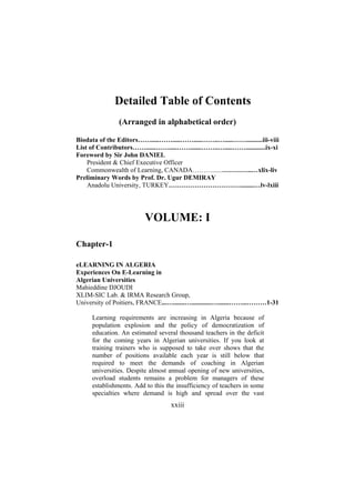Detailed Table of Contents
(Arranged in alphabetical order)
Biodata of the Editors…….....…….....…….....……..….....……..........iii-viii
List of Contributors……......…….....…….......……..….....……............ix-xi
Foreword by Sir John DANIEL
President & Chief Executive Officer
Commonwealth of Learning, CANADA………......…………..…xlix-liv
Preliminary Words by Prof. Dr. Ugur DEMIRAY
Anadolu University, TURKEY……………………………........…lv-lxiii

VOLUME: I
Chapter-1
eLEARNING IN ALGERIA
Experiences On E-Learning in
Algerian Universities
Mahieddine DJOUDI
XLIM-SIC Lab. & IRMA Research Group,
University of Poitiers, FRANCE...….......…............….......……...………1-31
Learning requirements are increasing in Algeria because of
population explosion and the policy of democratization of
education. An estimated several thousand teachers in the deficit
for the coming years in Algerian universities. If you look at
training trainers who is supposed to take over shows that the
number of positions available each year is still below that
required to meet the demands of coaching in Algerian
universities. Despite almost annual opening of new universities,
overload students remains a problem for managers of these
establishments. Add to this the insufficiency of teachers in some
specialties where demand is high and spread over the vast

xxiii

 