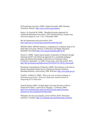 IS Promotional Activities, (2000). Update November 2000: Palestine
Territories, Website: http://www.eu-esis.org/esis2prom
Itmazi J. & Tmeizeh M. (2008). 'Blended eLearning Approach for
Traditional Palestinian Universities', IEEE Multidisciplinary Engineering
Education Magazine, Vol. 3, No. 4, December 2008
Ma’ale Hachamisha retrieved on 06.01.2010
http://spirit.tau.ac.il/socant/peace/psp/downloads/s2p3.pdf
MOEHE (2005). MOEHE launches a comprehensive evaluation study of AlQuds Open University, Ministry of Education and Higher Education,
Ramallah, West Bank http://www.tep.ps/etemplate.php?id=44
Pacetti, E. (2008). ‘Improving the quality of education in Palestine through
elearning and ICT: the bottom-up approach for a sustainable pedagogy’,
paper presented at Knowledge Construction in E-learning Context
Conference, September 1-2, 2008, Cesena, Italy, retrieved on 06.01.2010
http://ftp1.de.freebsd.org/Publications/CEUR-WS/Vol-398/S3_Pacetti.pdf
Palestinian Central Bureau of Statistics (2009). Press Release on the Survey
Results: Household Culture Survey, Palestinian National Authority,
Ramallah-Palestine, retrieved Sep. 2009, Web-Site: http://www.pcbs.gov.ps
Tesdell L. & Mimi O. (2009). What is the state of online pedagogy in
Palestinian universities?, Research, Reflections and Innovations in
Integrating ICT in Education
Turkish Weekly (2009) ‘Al-Quds Open University Promises to Waive
Proposed Fee Hikes’, (retrieved on Thursday, 12 February 2009)
http://www.turkishweekly.net/news/64525/al-quds-open-universitypromises-to-waive-proposed-fee-hikes.html
Wikipedia, the free encyclopedia, (retrieved 06.01.2010). Palestinian
territories, Available: http://en.wikipedia.org/wiki/Palestinian_territories

650

 